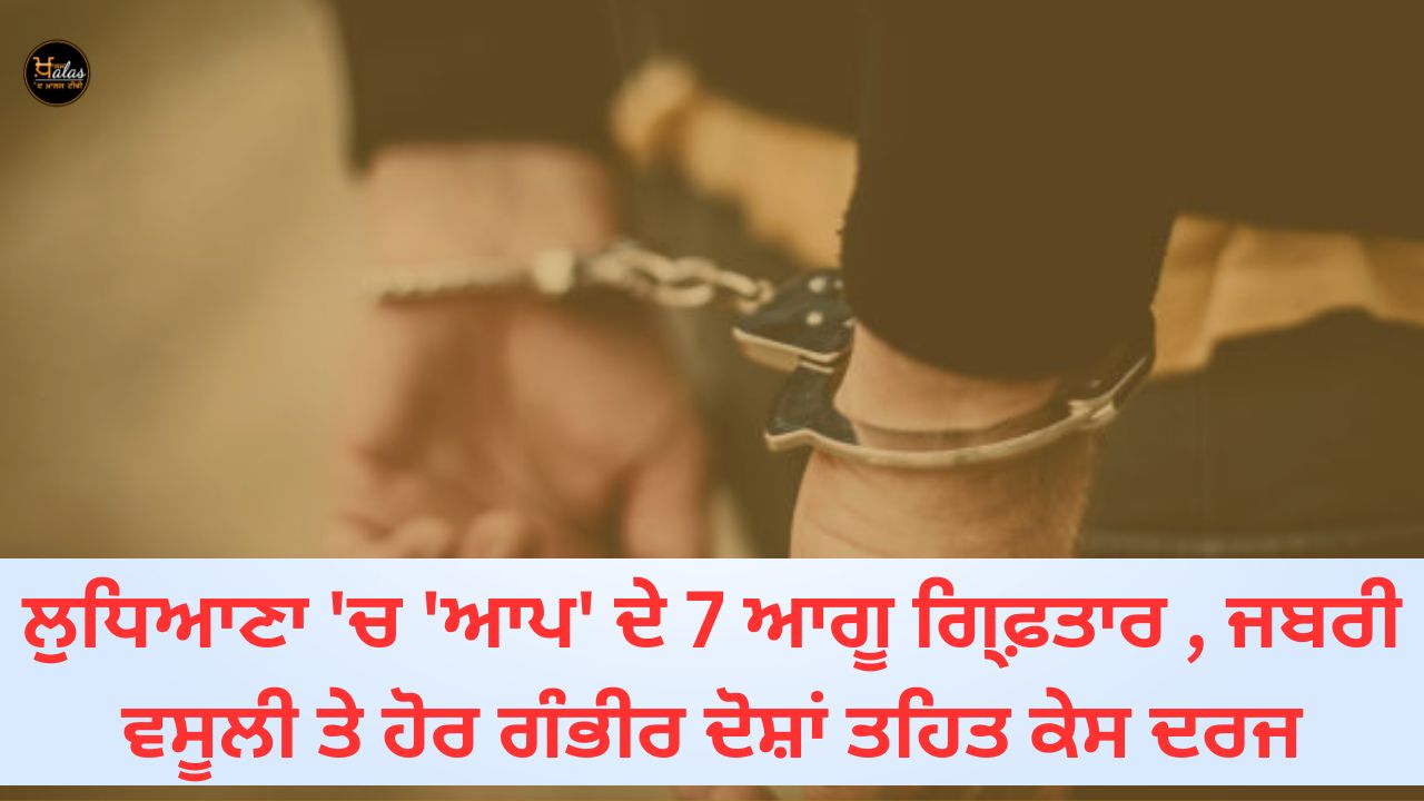 7 AAP leaders arrested in Ludhiana case registered under extortion and other serious charges